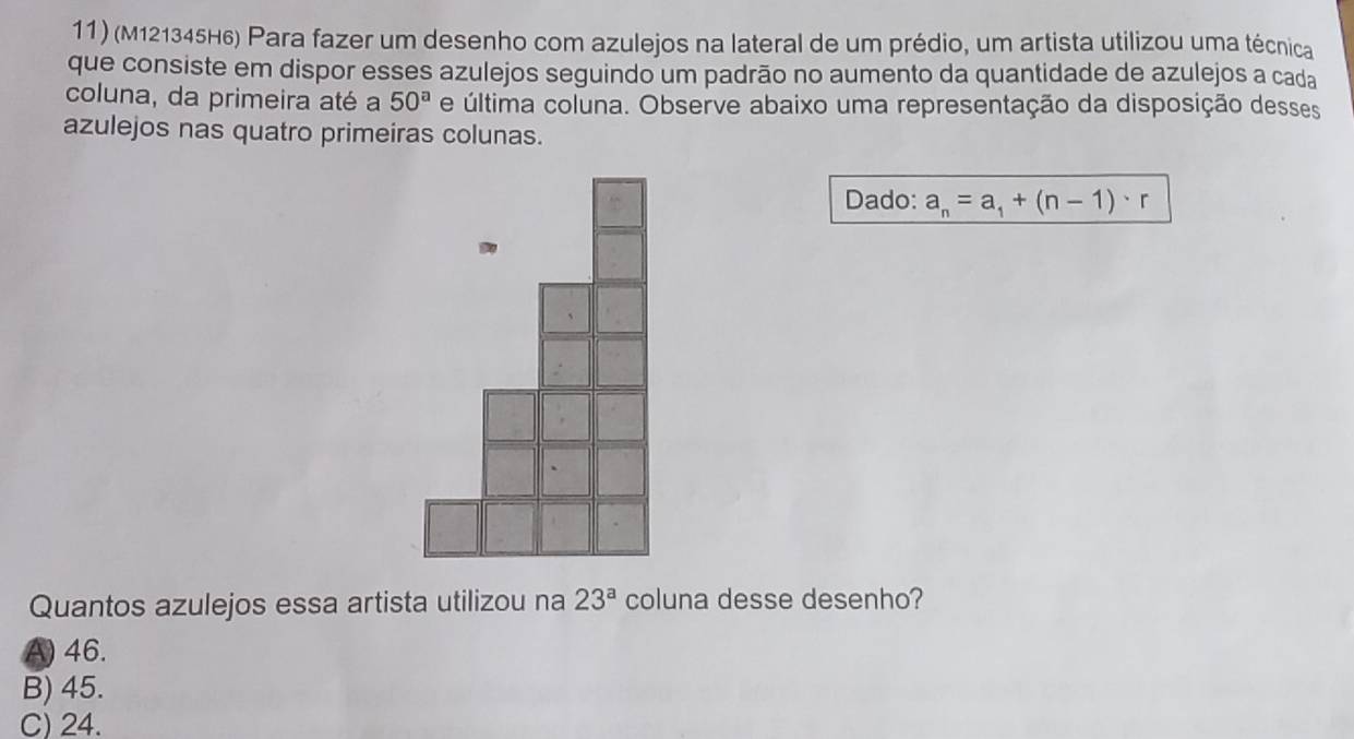 (M121345H6) Para fazer um desenho com azulejos na lateral de um prédio, um artista utilizou uma técnica
que consiste em dispor esses azulejos seguindo um padrão no aumento da quantidade de azulejos a cada
coluna, da primeira até a 50^a e última coluna. Observe abaixo uma representação da disposição desses
azulejos nas quatro primeiras colunas.
Dado: a_n=a_1+(n-1)· r
Quantos azulejos essa artista utilizou na 23^a coluna desse desenho?
A) 46.
B) 45.
C) 24.