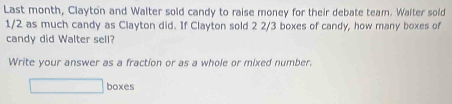 Last month, Clayton and Walter sold candy to raise money for their debate team. Walter sold
1/2 as much candy as Clayton did. If Clayton sold 2 2/3 boxes of candy, how many boxes of 
candy did Walter sell? 
Write your answer as a fraction or as a whole or mixed number. 
boxes