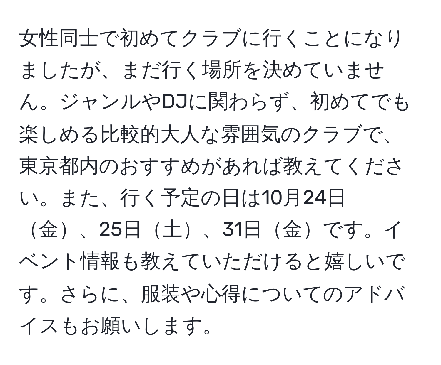 女性同士で初めてクラブに行くことになりましたが、まだ行く場所を決めていません。ジャンルやDJに関わらず、初めてでも楽しめる比較的大人な雰囲気のクラブで、東京都内のおすすめがあれば教えてください。また、行く予定の日は10月24日金、25日土、31日金です。イベント情報も教えていただけると嬉しいです。さらに、服装や心得についてのアドバイスもお願いします。