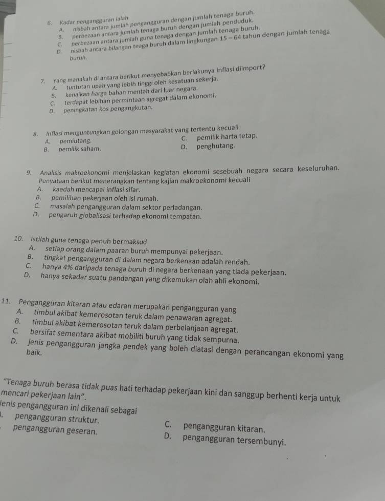 Kadar pengangguran ialah
A. nisbah antara jumlah pengangguran dengan jumlah tenaga buruh.
B. perbezaan antara jumlah tenaga buruh dengan jumlah penduduk.
C. perbezaan antara jumlah guna tenaga dengan jumlah tenaga buruh.
D. nisbah antara bilangan teaga buruh dalam lingkungan 15-64 tahun dengan jumlah tenaga
buruh.
7. Yang manakah di antara berikut menyebabkan berlakunya inflasi diimport?
A. tuntutan upah yang lebih tinggi oleh kesatuan sekerja.
B. kenaikan harga bahan mentah dari luar negara.
C. terdapat lebihan permintaan agregat dalam ekonomi.
D. peningkatan kos pengangkutan.
8. Inflasi menguntungkan golongan masyarakat yang tertentu kecuali
A. pemiutang. C. pemilik harta tetap.
B. pemilik saham. D. penghutang.
9. Analisis makroekonomi menjelaskan kegiatan ekonomi sesebuah negara secara keseluruhan.
Penyataan berikut menerangkan tentang kajian makroekonomi kecuali
A. kaedah mencapai inflasi sifar.
B. pemilihan pekerjaan oleh isi rumah.
C. masalah pengangguran dalam sektor perladangan.
D. pengaruh globalisasi terhadap ekonomi tempatan.
10. Istilah guna tenaga penuh bermaksud
A. setiap orang dalam paaran buruh mempunyai pekerjaan.
B. tingkat pengangguran di dalam negara berkenaan adalah rendah.
C. hanya 4% daripada tenaga buruh di negara berkenaan yang tiada pekerjaan.
D. hanya sekadar suatu pandangan yang dikemukan olah ahli ekonomi.
11. Pengangguran kitaran atau edaran merupakan pengangguran yang
A. timbul akibat kemerosotan teruk dalam penawaran agregat.
B. timbul akibat kemerosotan teruk dalam perbelanjaan agregat.
C. bersifat sementara akibat mobiliti buruh yang tidak sempurna.
D. jenis pengangguran jangka pendek yang boleh diatasi dengan perancangan ekonomi yang
baik.
“Tenaga buruh berasa tidak puas hati terhadap pekerjaan kini dan sanggup berhenti kerja untuk
mencari pekerjaan lain”.
Jenis pengangguran ini dikenali sebagai
pengangguran struktur. C. pengangguran kitaran.
pengangguran geseran. D. pengangguran tersembunyi.