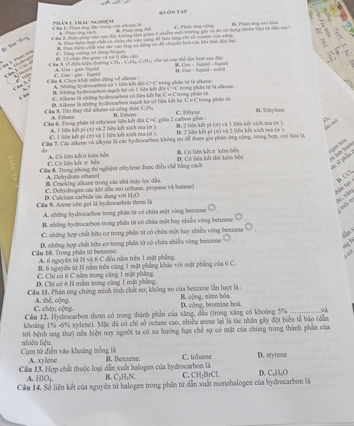 B3-ONTAP
Phản 1. trác nghiệm
   
Câu 1: Phán ứng đặc trưng của alkane là C. Phân ứng cộng. D. Phản ứng oxi hóa.
A. Phân ứng tách. B. Phản ứng thể.
Cầu 2. Biện pháp nào sau đây không làm giảm ô nhiễm môi trường gây ra do sử dụng nhiên liệu từ dầu mỏ?
in
A. Đưa thêm hợp chất có chứa chỉ vào xãng để làm tăng chỉ số octane của xãng.
B. Đưa thêm chất xúc tác vào ồng xá động cơ để chuyển hoá các khí thái độc hại.
C
D. Tổ chức thu gom và xứ lí dầu cặn.
Tâu 1. Phân ởng C. Tăng cường sử dụng biogas,
Câu 3. Ở điều kiện thường CH_4,C_3H_8,C_5H_12 Hộ tồn tại các thể lần lượt sau đây
A. Hydroger
Câu 2. Các al
) Benze A. Gas - gas- liquid B. Gas - liquid - liquid
D. Gas - liquid - solid
Câu 3. ( C. Nền C. Gas - gas - liquid
Câu 4. Chọn khái niệm đúng về alkene :
A.' A. Những hydrocarbon có 1 liên kết đôi C=C * trong phân tử là alkene.
B. Những hydrocarbon mạch hở có 1 liên kết đôi C=C trong phân tử là alkene.
Câu
C. Alkene là những hydrocarbon có liên kết ba Cequiv C trong phân tử.
D. Alkene là những hydrocarbon mạch hở có liên kết ba Cequiv C Ctrong phân tử.
Câu 5. Tên thay thể alkene có công thức C_2H_4 D. Ethylene
A. Ethane B. Ethene C. Ethyne
Câu 6. Trong phân tử ethylene liên kết đôi C=C giữa 2 carbon gồm :
,Oa
lẫu mỏ
A. 1 liên kết pi (π) và 2 liên kết xích ma (σ ). B. 2 liên kết pi (π) và 1 liên kết xích ma (σ ).
C. 1 liên kết pi (π) và 1 liên kết xích ma (σ ). D. 2 liên kết pi (π) và 2 liên kết xích ma (σ ).
Câu 7. Các alkene và alkyne là các hydrocarbon không no dễ tham gia phản ứng cộng, trùng hợp, oxi hóa là
do
m ảnh hưới
A. Có liên kếtσ kém bền B. Có liên kếtπ kém bền
ogen hóa
Câu 8. Trong phòng thí nghiệm ethylene được điều chế bằng cách
ác sĩ phẫu
C. Có liên kết σ bền D. Có liên kết đôi kém bền
A. Dehydrate ethanol
thân ạ D. CCl
B. Cracking alkane trong các nhà máy lọc dầu.
C. Dehydrogen các khí dầu mỏ (ethane, propane và butane)
ớc, xăng
D. Calcium carbide tác dụng với H_2O
Câu 9. Arene còn gọi là hydrocarbon thơm là
A. những hydrocarbon trong phân tử có chứa một vòng benzene
g môi tr
B. những hydrocarbon trong phân tử có chứa một hay nhiều vòng benzene
dẫn x
C. những hợp chất hữu cơ trong phân tử có chứa một hay nhiều vòng benzene
D. những hợp chất hữu cơ trong phân tử có chứa nhiều vòng benzene
ng h
Câu 10. Trong phân tử benzene:
A. 6 nguyên tử H và 6 C đều nằm trên 1 mặt phẳng.
1Cơ
B. 6 nguyên tử H nằm trên cùng 1 mặt phẳng khác với mặt phẳng của 6 C.
C. Chỉ có 6 C nằm trong cùng 1 mặt phẳng.
D. Chi có 6 H mằm trong cùng 1 mặt phăng.
Câu 11. Phản ứng chứng minh tính chất no; không no của benzene lần lượt là :
A. thế, cộng. B. cộng, nitro hóa.
C. cháy, cộng. D. cộng, bromine hoá.
Câu 12. Hydrocarbon thơm có trong thành phần của xăng, dầu (trong xăng có khoảng 5% _và
khoảng 1% -6% xylene). Mặc dù có chỉ số octane cao, nhiều arene lại là tác nhân gây đột biến tế bào (dẫn
bới bệnh ung thư) nên hiện nay người ta có xu hướng hạn chế sự có mặt của chúng trong thành phần của
nhiên liệu.
Cụm từ điền vào khoảng trống là
A. xylene B. Benzene. C. toluene D. styrene
Câu 13. Hợp chất thuộc loại dẫn xuất halogen của hydrocarbon là
A. HIO₄. B. C_3H_3N.
C. CH_2BrCl. D. C_6H_6O
Câu 14. Số liên kết của nguyên tử halogen trong phân tử dẫn xuất monohalogen của hydrocarbon là