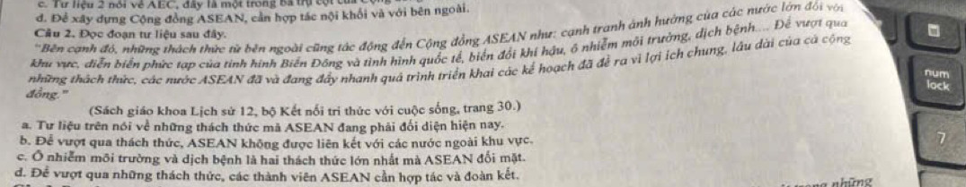 Tư liệu 2 nói về AEC, đây là một trong bã trụ cột c
đ. Để xây dựng Cộng đồng ASEAN, cản hợp tác nội khối và với bên ngoài.
'Bên cạnh đỏ, những thách thức từ bên ngoài cũng tác động đến Cộng đồng ASEAN như: cạnh tranh ảnh hường của các nước lớn đối với
Câu 2. Đọc đoạn tư liệu sau đây.
hu vực, diễn biển phức tạp của tinh hình Biến Đông và tình hình quốc tế, biển đổi khí hậu, ô nhiễm môi trường, dịch bệnh.... Đế vượt qua
những thách thức, các nước ASEAN đã và đang đẩy nhanh quá trình triển khai các kể hoạch đã đề ra vì lợi ích chung, lâu dài của cả cộng
num
đồng." lock
(Sách giáo khoa Lịch sử 12, bộ Kết nối tri thức với cuộc sống, trang 30.)
a. Tư liệu trên nói về những thách thức mã ASEAN đang phải đối diện hiện nay.
b. Để vượt qua thách thức, ASEAN không được liên kết với các nước ngoài khu vực.
7
c. Ô nhiễm môi trường và dịch bệnh là hai thách thức lớn nhất mà ASEAN đối mặt.
d. Để vượt qua những thách thức, các thành viên ASEAN cần hợp tác và đoàn kết.