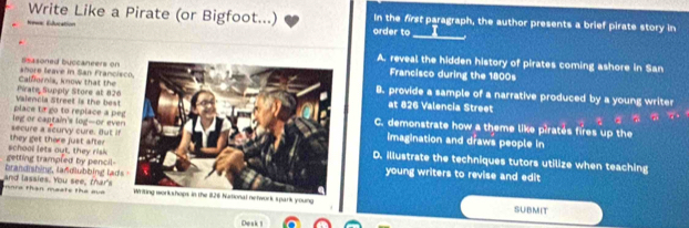 Write Like a Pirate (or Bigfoot...) In the first paragraph, the author presents a brief pirate story in
_
Nevce Éducation order to
A. reveal the hidden history of pirates coming ashore in San
shore leave in San Francis Bsasoned buccaneers onFrancisco during the 1800s
Pirate Supply Store at 826 Calfornia, know that the B. provide a sample of a narrative produced by a young writer
at 826 Valencia Street
place to go to replace a pe Valencia Street is the bestC. demonstrate how a theme like piratés fires up the
secure a scurvy cure. But if eg or captain's log-or everimagination and draws people in
school lets out, they risk they get there just afterD. illustrate the techniques tutors utilize when teaching
brandishing, landlubbing ladgetting trampled by pencil young writers to revise and edit
ore than mests the aue and lassies. You see, thar's spark young
SUBMIT
iDw a k 1