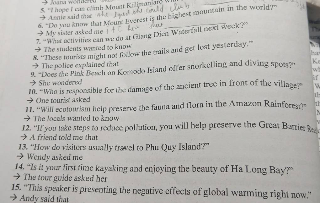 Joana wondere 
5. “I hope I can climb Mount Kilimanjaro 
_ 
6. “Do you know that Mount Everest is the highest mountain in the world?” 
→ Annie said that 
→ My sister asked me 
7. “What activities can we do at Giang Dien Waterfall next week?” 
Th 
→ The students wanted to know 
8. “These tourists might not follow the trails and get lost yesterday.” 
wi 
ha 
→ The police explained that 
9. “Does the Pink Beach on Komodo Island offer snorkelling and diving spots?” Ke 
w 
if 
→She wondered 
10. “Who is responsible for the damage of the ancient tree in front of the village?” 
th 
→ One tourist asked 
11. “Will ecotourism help preserve the fauna and flora in the Amazon Rainforest?” th 
 
→ The locals wanted to know 
12. “If you take steps to reduce pollution, you will help preserve the Great Barrier Reaf 
→ A friend told me that 
13. “How do visitors usually travel to Phu Quy Island?” 
→ Wendy asked me 
14. “Is it your first time kayaking and enjoying the beauty of Ha Long Bay?” 
→ The tour guide asked her 
15. “This speaker is presenting the negative effects of global warming right now.” 
→ Andy said that