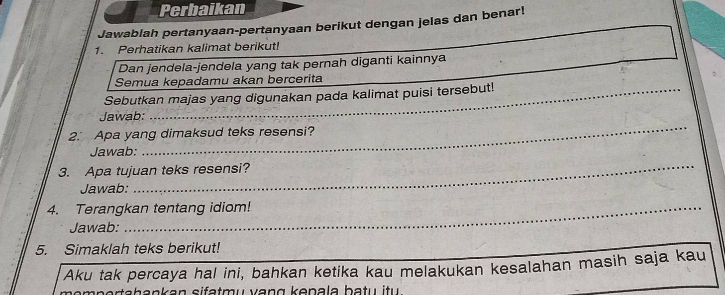 Perbaikan 
Jawablah pertanyaan-pertanyaan berikut dengan jelas dan benar! 
_ 
1. Perhatikan kalimat berikut! 
Dan jendela-jendela yang tak pernah diganti kainnya 
_ 
Semua kepadamu akan bercerita 
Sebutkan majas yang digunakan pada kalimat puisi tersebut! 
_ 
Jawab: 
2. Apa yang dimaksud teks resensi? 
Jawab: 
3. Apa tujuan teks resensi? 
_ 
Jawab: 
_ 
_ 
4. Terangkan tentang idiom! 
_ 
Jawab: 
5. Simaklah teks berikut! 
Aku tak percaya hal ini, bahkan ketika kau melakukan kesalahan masih saja kau