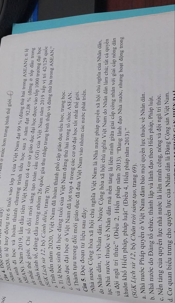 nới
Câu 4. Đọc đoạn tử nyu sau day:
Nam ở mức hơn trung bình thế giới. C
'Năm 2020, tỉ lệ huy động trẻ 6 tuổi vào lớp 1 của Việt Nam đạt 99 % (đứng thứ hai trong ASEAN); tỉ lệ
học sinh đi học và hoàn thành chương trình tiểu học sau 5 năm đạt 92,08 % (đứng ở tốp đầu trong
r
ASEAN). Năm 2019, lần đầu tiên Việt Nam có 4 cơ sở giáo dục đại học được vào tốp 1000 trường đại học
nốt nhất thế giới. Chỉ số đồi mới sáng tạo toàn cầu (GI) của Việt Nam năm 2019 xếp vị trí 42/129 quốc
gia/nền kinh tế, đứng đầu trong nhóm 26 quốc gia thu nhập trung bình thấp và đứng thứ ba trong ASEAN,''
(SGK Lịch sử 12, bộ Cánh diều, trang 70).
a Tính đến năm 2020, Việt Nam đã hoàn thành phổ cập giáo dục tiểu học, trung học.
Ti lệ học sinh đi học đúng tuổi của Việt Nam đứng thứ hai trong tổ chức ASEAN.
c Giáo dục đại học ở Việt Nam đã lọt top 4 trong các cơ sở đại học tốt nhất thế giới.
d. Thành tựu trong đổi mới giáo dục đã đưa Việt Nam vào nhóm các nước phát triển.
Câu 5. Đọc đoạn tư liệu sau đây:
'Nhà nước Cộng hòa xã hội chủ nghĩa Việt Nam là Nhà nước pháp quyền xã hội chủ nghĩa của Nhân dân,
do Nhân dân, vì Nhân dân. Nước Cộng hòa xã hội chủ nghĩa Việt Nam do Nhân dân làm chủ; tắt cả quyền
lực Nhà nước thuộc về Nhân dân mà nền tảng là liên minh giữa giai cấp công nhân với giai cắp nông dân
và đội ngũ trí thức” (Điều 2, Hiến pháp năm 2013). “Đảng lãnh đạo Nhà nước, nhưng hoạt động trong
khuôn khổ Hiến pháp, pháp luật'' (Điều 4, Hiến pháp năm 2013).''
(SGK Lịch sử 12, bộ Chân trời sáng tạo, trang 69).
a. Nhà nước Pháp quyền ở Việt Nam đảm bảo mọi quyền lực thuộc về Nhân dân.
b. Nhà nước do Đảng tổ chức, thành lập và lãnh đạo theo Hiến pháp, Pháp luật.
c. Nền tảng của quyền lực nhà nước là liên minh công, nông và đội ngũ trí thức.
d. Cơ quan biểu trưng cho quyền lực của Nhân dân là Đảng Cộng sản Việt Nam.