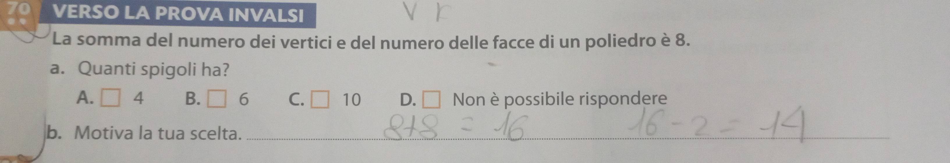 VERSO LA PROVA INVALSI
La somma del numero dei vertici e del numero delle facce di un poliedro è 8.
a. Quanti spigoli ha?
A. □ 4 B. □ 6 C. □ 10 D. Non è possibile rispondere
b. Motiva la tua scelta._