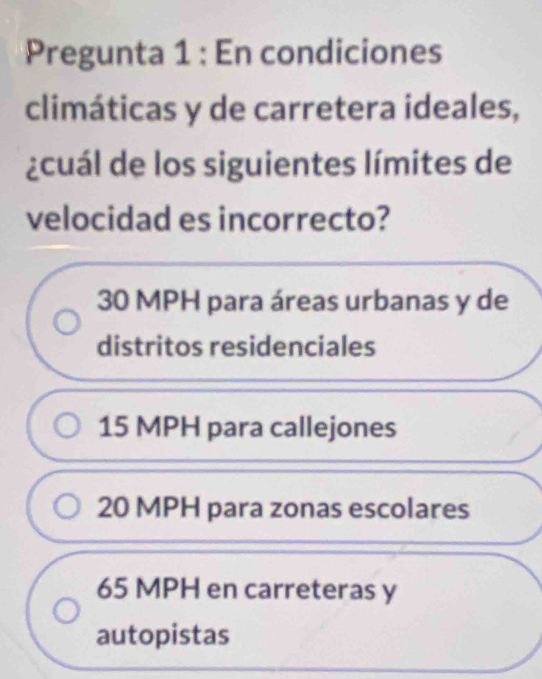 Pregunta 1 : En condiciones
climáticas y de carretera ideales,
¿cuál de los siguientes límites de
velocidad es incorrecto?
30 MPH para áreas urbanas y de
distritos residenciales
15 MPH para callejones
20 MPH para zonas escolares
65 MPH en carreteras y
autopistas