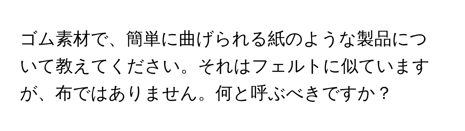 ゴム素材で、簡単に曲げられる紙のような製品について教えてください。それはフェルトに似ていますが、布ではありません。何と呼ぶべきですか？