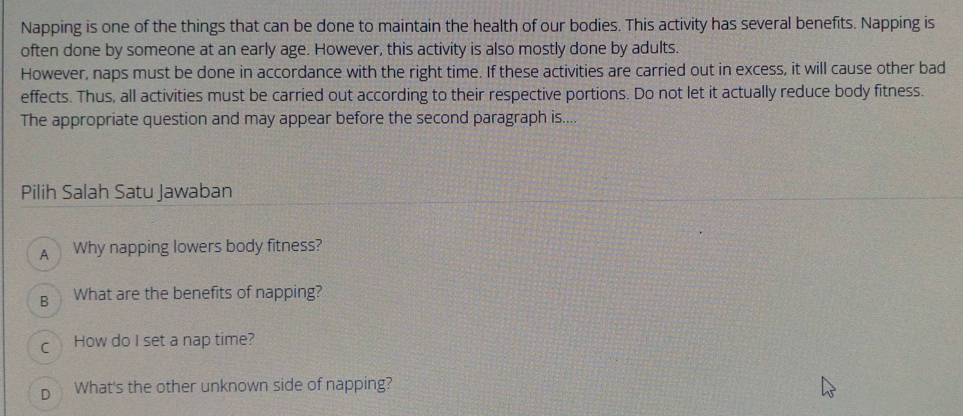 Napping is one of the things that can be done to maintain the health of our bodies. This activity has several benefits. Napping is
often done by someone at an early age. However, this activity is also mostly done by adults.
However, naps must be done in accordance with the right time. If these activities are carried out in excess, it will cause other bad
effects. Thus, all activities must be carried out according to their respective portions. Do not let it actually reduce body fitness.
The appropriate question and may appear before the second paragraph is....
Pilih Salah Satu Jawaban
A Why napping lowers body fitness?
B What are the benefits of napping?
c How do I set a nap time?
D What's the other unknown side of napping?