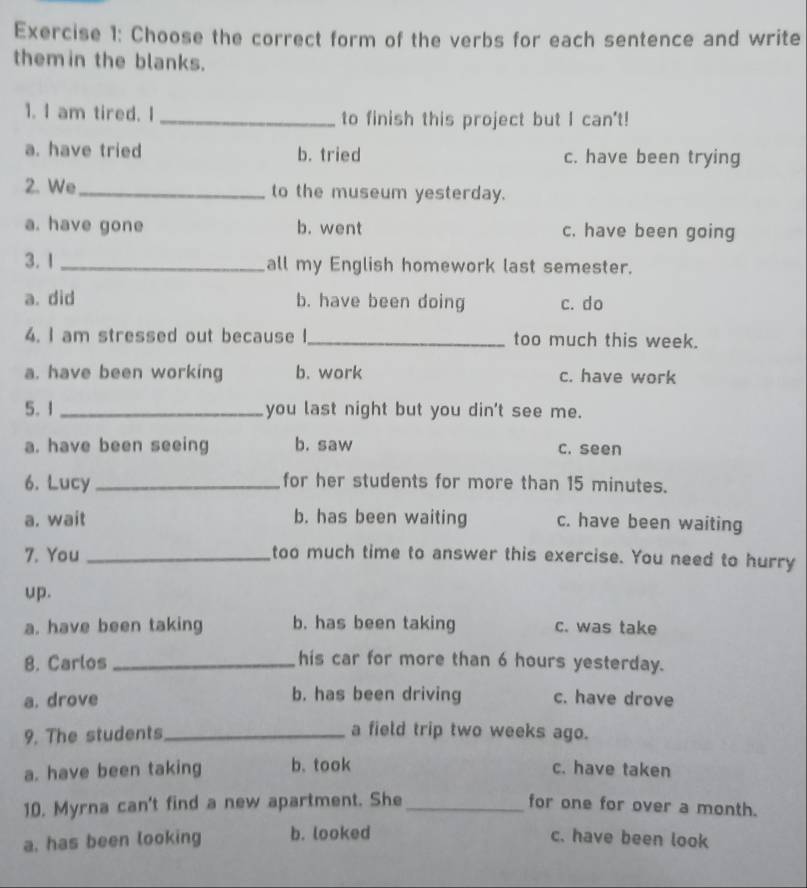 Choose the correct form of the verbs for each sentence and write
themin the blanks.
1. I am tired. I _to finish this project but I can't!
a. have tried b. tried c. have been trying
2. We_ to the museum yesterday.
a. have gone b. went c. have been going
3. 1_ all my English homework last semester.
a. did b. have been doing c. do
4. I am stressed out because I_ too much this week.
a. have been working b. work c. have work
5. 1_ you last night but you din't see me.
a. have been seeing b. saw c. seen
6. Lucy _for her students for more than 15 minutes.
a. wait b. has been waiting c. have been waiting
7. You _too much time to answer this exercise. You need to hurry
up.
a. have been taking b. has been taking c. was take
8. Carlos _his car for more than 6 hours yesterday.
a. drove b. has been driving c. have drove
9. The students_ a field trip two weeks ago.
a. have been taking b. took c. have taken
10. Myrna can't find a new apartment. She_ for one for over a month.
a. has been looking b. looked c. have been look