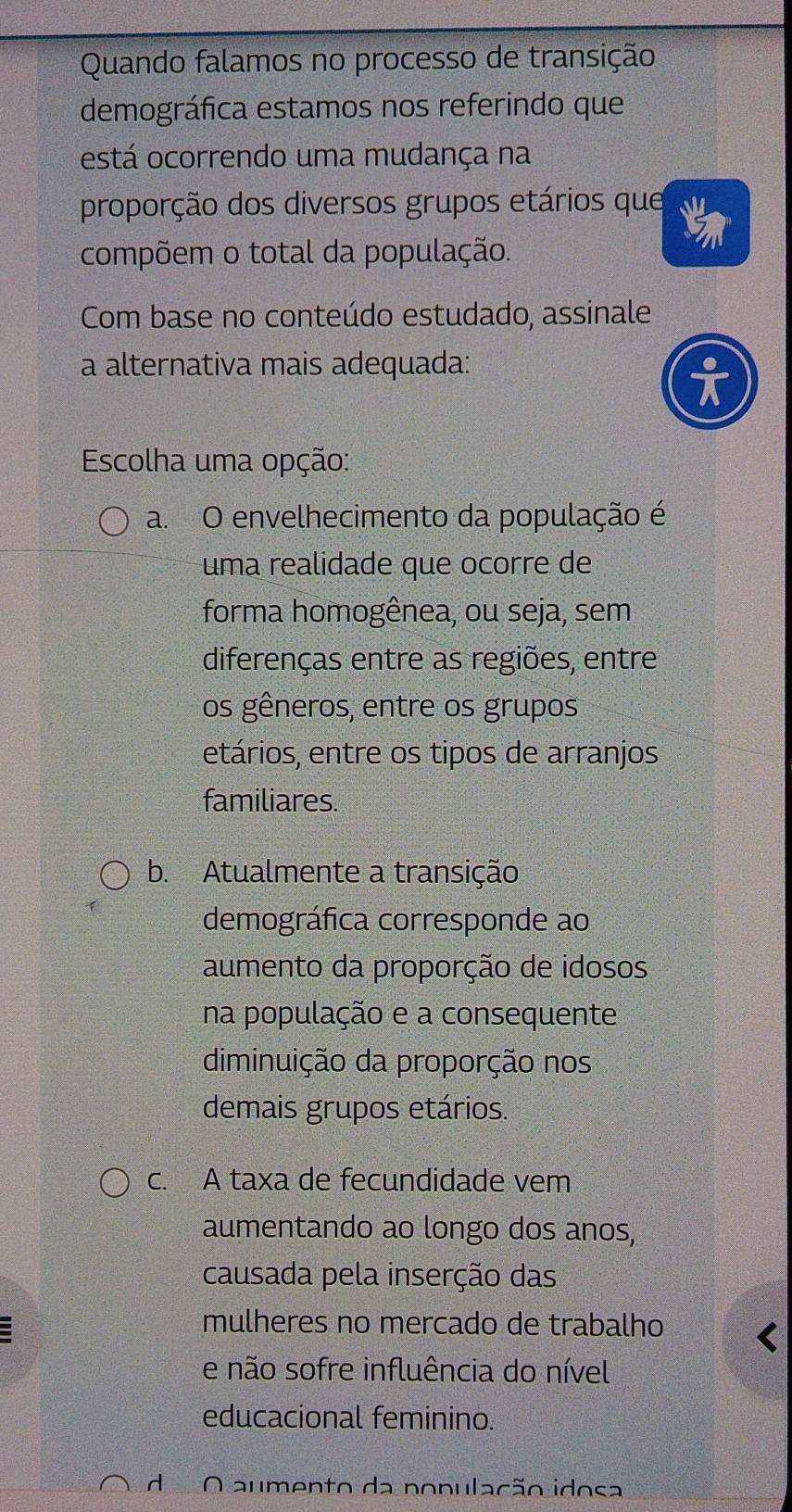 Quando falamos no processo de transição
demográfica estamos nos referindo que
está ocorrendo uma mudança na
proporção dos diversos grupos etários que
compõem o total da população.
Com base no conteúdo estudado, assinale
a alternativa mais adequada:
Escolha uma opção:
a. O envelhecimento da população é
uma realidade que ocorre de
forma homogênea, ou seja, sem
diferenças entre as regiões, entre
os gêneros, entre os grupos
etários, entre os tipos de arranjos
familiares.
b. Atualmente a transição
demográfica corresponde ao
aumento da proporção de idosos
na população e a consequente
diminuição da proporção nos
demais grupos etários.
c. A taxa de fecundidade vem
aumentando ao longo dos anos,
causada pela inserção das
mulheres no mercado de trabalho
e não sofre influência do nível
educacional feminino.
d O aumento da população idosa