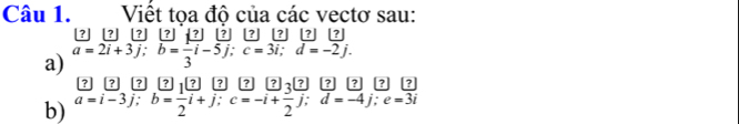 Việt tọa độ của các vectơ sau:
?] ? ? [?] ? [? ? ? ? ?
a) a=2i+3j; b= 1/3 i-5j; c=3i; d=-2j. 
? ? ? 12 ? ? ?
b) a=i-3j; b= 1/2 i+j; c=-i+ 3/2 j; d=-4j; e=3i