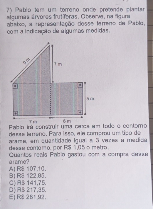 Pablo tem um terreno onde pretende plantar
algumas árvores frutíferas. Observe, na figura
abaixo, a representação desse terreno de Pablo,
com a indicação de algumas medidas.
desse terreno. Para isso, ele comprou um tipo de
arame, em quantidade igual a 3 vezes a medida
desse contorno, por R$ 1,05 o metro.
Quantos reais Pablo gastou com a compra desse
arame?
A) R$ 107,10.
B) R$ 122,85.
C) R$ 141,75.
D) R$ 217,35.
E) R$ 281,92.