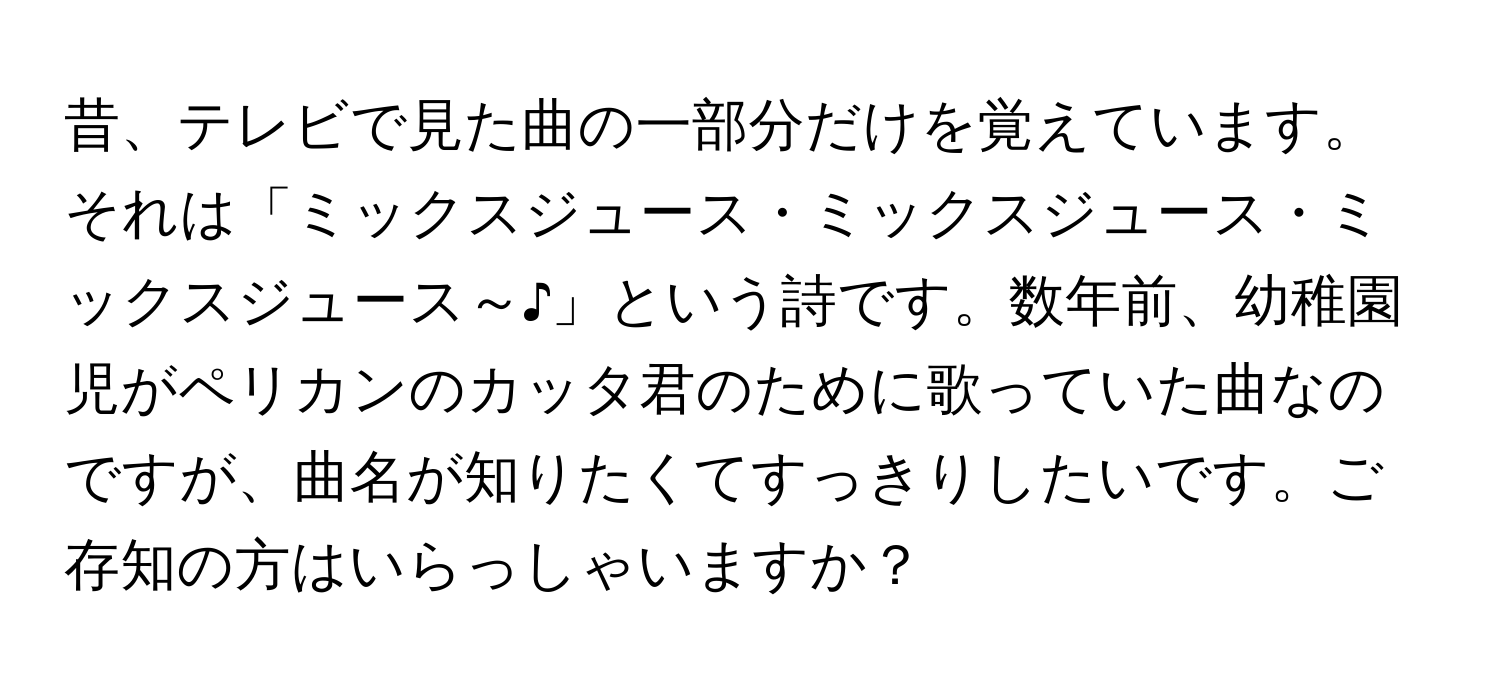 昔、テレビで見た曲の一部分だけを覚えています。それは「ミックスジュース・ミックスジュース・ミックスジュース～♪」という詩です。数年前、幼稚園児がペリカンのカッタ君のために歌っていた曲なのですが、曲名が知りたくてすっきりしたいです。ご存知の方はいらっしゃいますか？