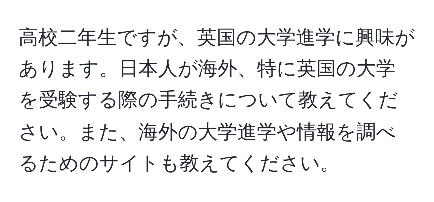 高校二年生ですが、英国の大学進学に興味があります。日本人が海外、特に英国の大学を受験する際の手続きについて教えてください。また、海外の大学進学や情報を調べるためのサイトも教えてください。