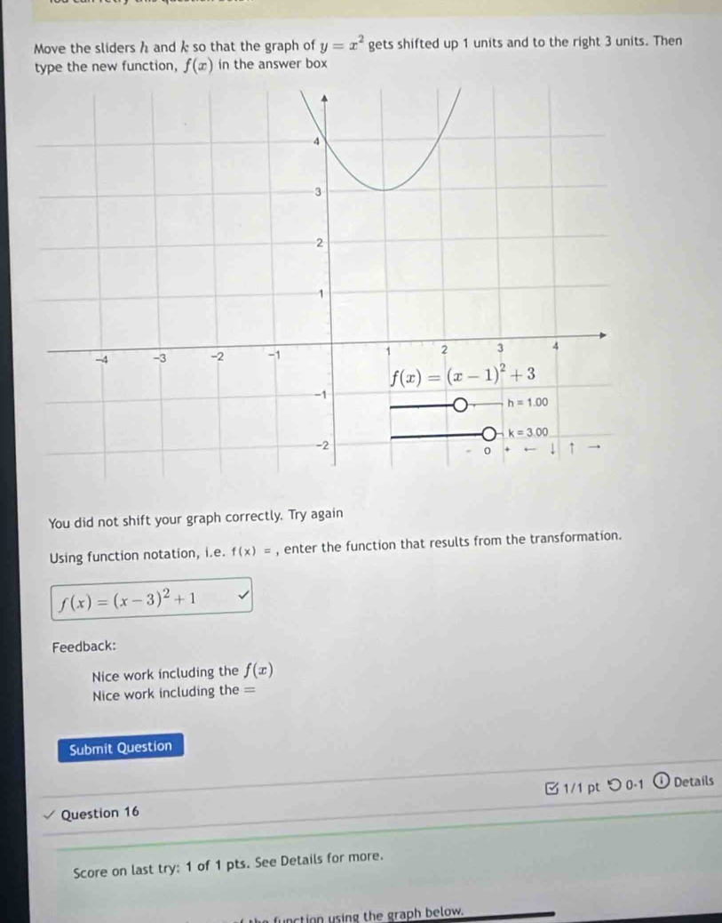 Move the sliders h and k so that the graph of y=x^2 gets shifted up 1 units and to the right 3 units. Then
type the new function, f(x) in the answer box
You did not shift your graph correctly. Try again
Using function notation, i.e. f(x)= , enter the function that results from the transformation.
f(x)=(x-3)^2+1
Feedback:
Nice work including the f(x)
Nice work including the =
Submit Question
Question 16 1/1 pt つ 0.1  Details
Score on last try: 1 of 1 pts. See Details for more.
e function using the graph below.