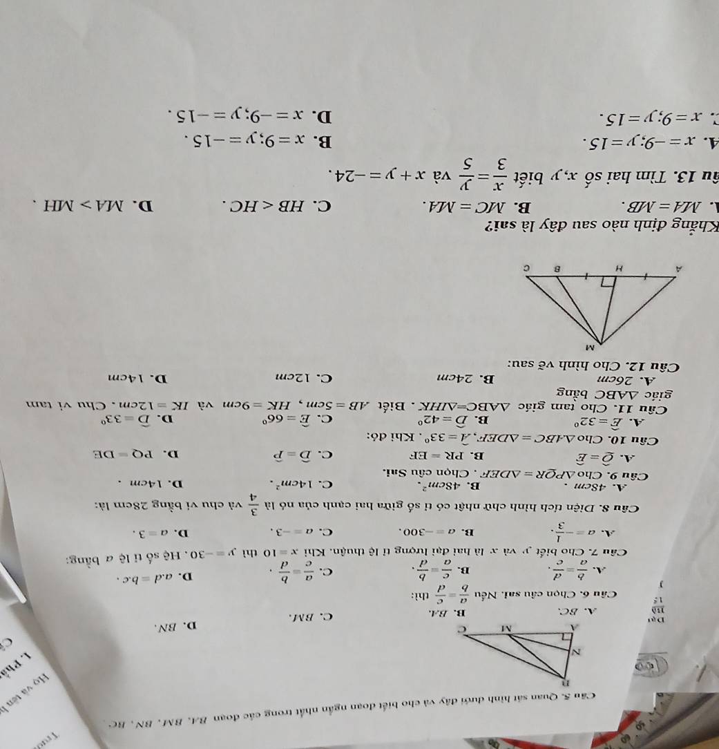 Truờ
Cầu 5. Quan sát hình dưới đây và cho biết đoạn ngắn nhất trong các đoạn BA, BM , BN , BC 
Họ và tên 
I. Phố
Ở
A. BC. B. BA. C. BM. D. BN.
D、
Câu 6. Chọn câu sai. Nếu  a/b = c/d thi.
J
C.
A.  b/a = d/c .  c/a = b/d .  a/c = b/d .
B.
D. a.d=b.c.
Câu 7. Cho biết y và x là hai đại lượng tỉ lệ thuận. Khi x=10 thì y=-30 Hệ số tỉ lệ a bằng:
A. a=- 1/3 .
B. a=-300. C. a=-3. D. a=3.
Câu 8. Diện tích hình chữ nhật có tỉ số giữa hai cạnh của nó là  3/4  và chu vi bằng 28cm là:
B. 48cm^2. C. 14cm^2.
A. 48cm . D. 14cm .
Câu 9. Cho △ PQR=△ DEF Chọn câu Sai.
A. widehat Q=widehat E B. PR=EF C. widehat D=widehat P D. PQ=DE
Câu 10. Cho △ ABC=△ DEF, hat A=33°. Khi đó:
A. widehat E=32° widehat D=42° C. widehat E=66° D. widehat D=33°
B.
Câu 11. Cho tam giác △ ABC=△ IHK. Biết AB=5cm,HK=9cm và IK=12cm. Chu vi tam
giác △ ABC bằng
A. 26cm B. 24cm C. 12cm D. 14cm
Câu 12. Cho hình vẽ sau:
Khẳng định nào sau đây là sai?. MA=MB.
B. MC=MA. C. HB D. MA>MH.
âu 13. Tìm hai số x, y biết  x/3 = y/5  và x+y=-24.
4. x=-9;y=15. B. x=9;y=-15.
x=9;y=15.
D. x=-9;y=-15.