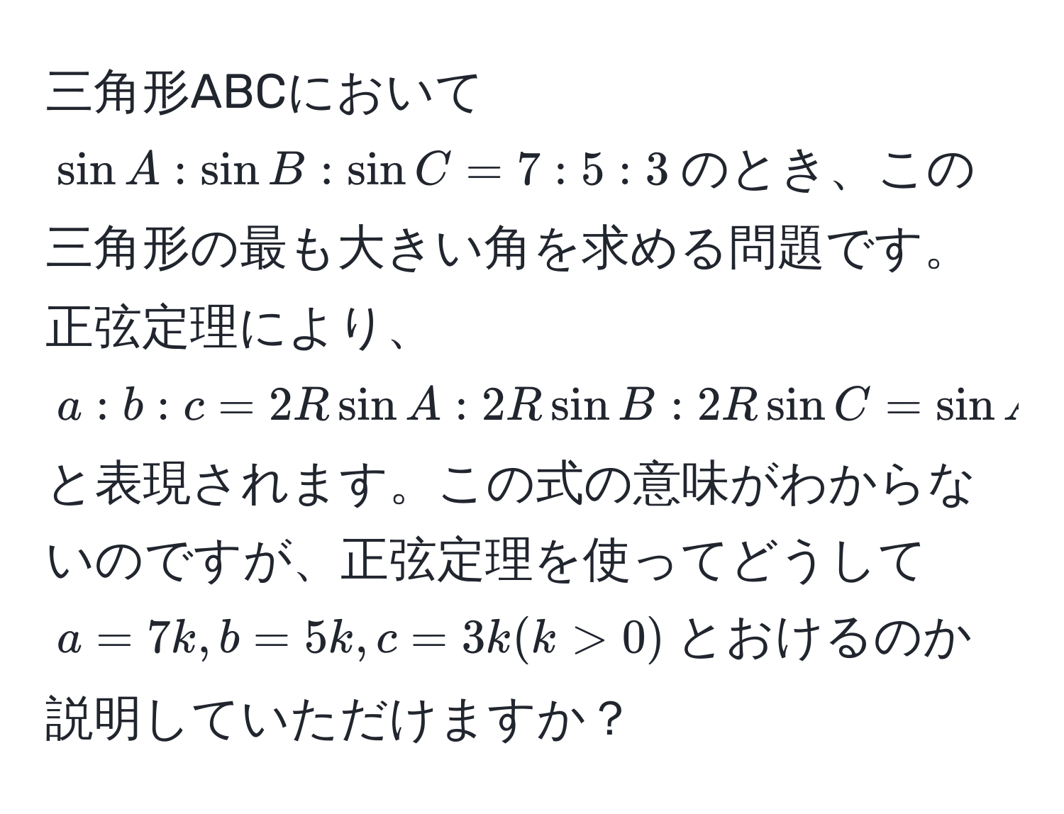 三角形ABCにおいて$ sin A : sin B : sin C = 7 : 5 : 3 $のとき、この三角形の最も大きい角を求める問題です。正弦定理により、$ a : b : c = 2Rsin A : 2Rsin B : 2Rsin C = sin A : sin B : sin C = 7 : 5 : 3 $と表現されます。この式の意味がわからないのですが、正弦定理を使ってどうして$ a = 7k, b = 5k, c = 3k (k>0) $とおけるのか説明していただけますか？