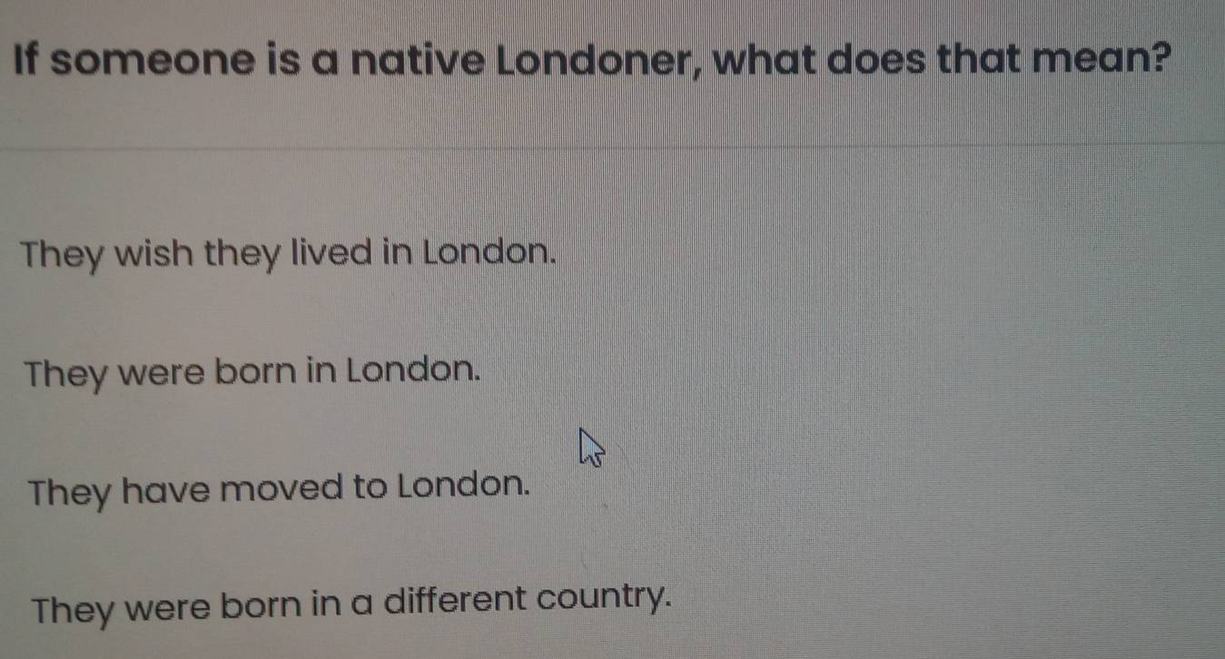 If someone is a native Londoner, what does that mean?
They wish they lived in London.
They were born in London.
They have moved to London.
They were born in a different country.