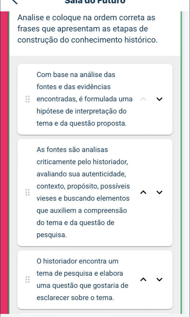 Sala do Futuro 
Analise e coloque na ordem correta as 
frases que apresentam as etapas de 
construção do conhecimento histórico. 
Com base na análise das 
fontes e das evidências 
encontradas, é formulada uma 
hipótese de interpretação do 
tema e da questão proposta. 
As fontes são analisas 
criticamente pelo historiador, 
avaliando sua autenticidade, 
contexto, propósito, possíveis 
vieses e buscando elementos 
que auxiliem a compreensão 
do tema e da questão de 
pesquisa. 
O historiador encontra um 
tema de pesquisa e elabora 
uma questão que gostaria de 
esclarecer sobre o tema.