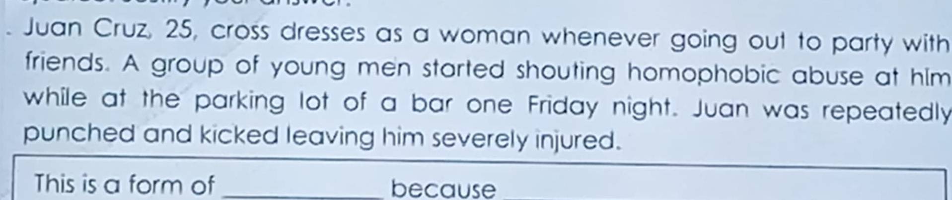 Juan Cruz, 25, cross dresses as a woman whenever going out to party with 
friends. A group of young men started shouting homophobic abuse at him 
while at the parking lot of a bar one Friday night. Juan was repeatedly 
punched and kicked leaving him severely injured. 
This is a form of _because