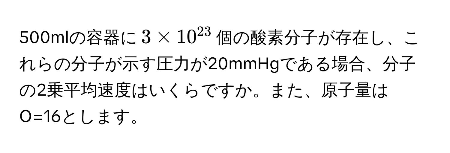 500mlの容器に$3 * 10^(23)$個の酸素分子が存在し、これらの分子が示す圧力が20mmHgである場合、分子の2乗平均速度はいくらですか。また、原子量はO=16とします。