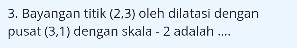 Bayangan titik (2,3) oleh dilatasi dengan 
pusat (3,1) dengan skala - 2 adalah ....