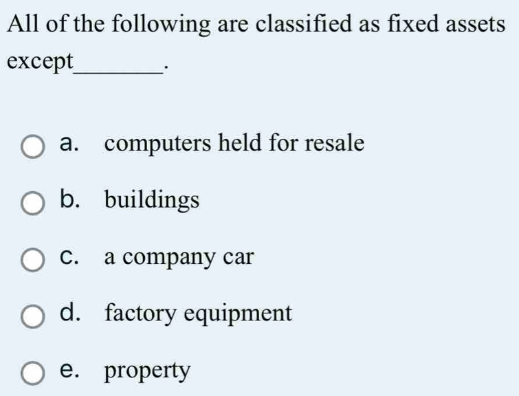 All of the following are classified as fixed assets
except_
.
a. computers held for resale
b. buildings
c. a company car
d. factory equipment
e. property