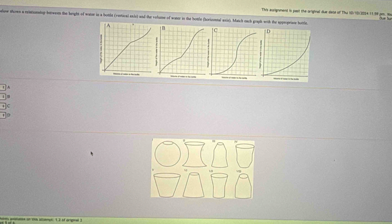 This assignment is past the original due date of Thu 10/10/2024 11:59 pm. Yo Due Su
slow shows a eriationship berween the height of water in a bottle (vertical axis) and the volume of water in the bottle (horizontal axis). Match each graph with the appropriate bottle.
| A
A
B
C
D
Points avalualte on this attempt: 1.2 of original 2