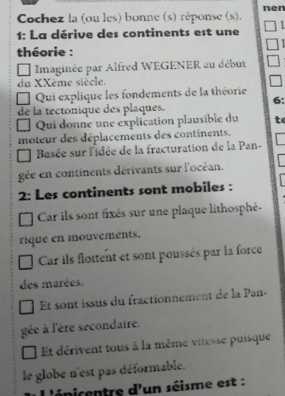 nen
Cochez la (ou les) bonne (s) réponse (s).
1: La dérive des continents est une
1
théorie :
Imaginée par Alfred WEGENER au début
du XXème siècle.
Qui explique les fondements de la théorie
6:
de la tectonique des plaques.
Qui donne une explication plausible du to
moteur des déplacements des continents.
Basée sur l'idée de la fracturation de la Pan-
gée en continents dérivants sur l'océan.
2: Les continents sont mobiles :
Car ils sont fixés sur une plaque lithosphé-
rique en mouvements.
Car ils flottent et sont poussés par la force
des marées.
t sont issus du fractionnement de la Pan-
gée à l'ère secondaire.
Et dérivent tous à la même vitesse puisque
le globe n'est pas déformable.
L'énicentre d'un séisme est :