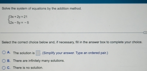 Solve the system of equations by the addition method.
beginarrayl 3x+2y=21 2x-5y=-5endarray.;
Select the correct choice below and, if necessary, fill in the answer box to complete your choice.
A. The solution is □. (Simplify your answer. Type an ordered pair.)
B. There are infinitely many solutions.
C. There is no solution.