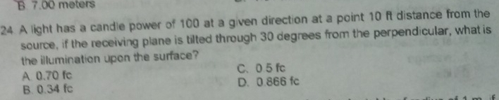 B. 7.00 meters
24. A light has a candle power of 100 at a given direction at a point 10 ft distance from the
source, if the receiving plane is tilted through 30 degrees from the perpendicular, what is
the illumination upon the surface?
C、 0.5 fc
A 0.70 fc
B. 0.34 fc D. 0.866 fc