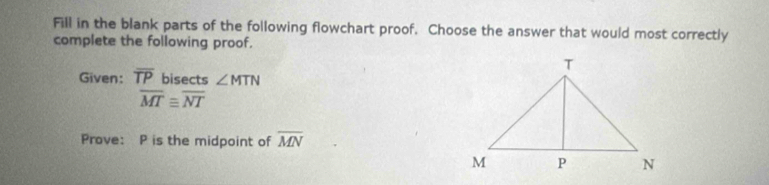 Fill in the blank parts of the following flowchart proof. Choose the answer that would most correctly 
complete the following proof. 
Given: overline TP bisects ∠ MTN
overline MTequiv overline NT
Prove: P is the midpoint of overline MN