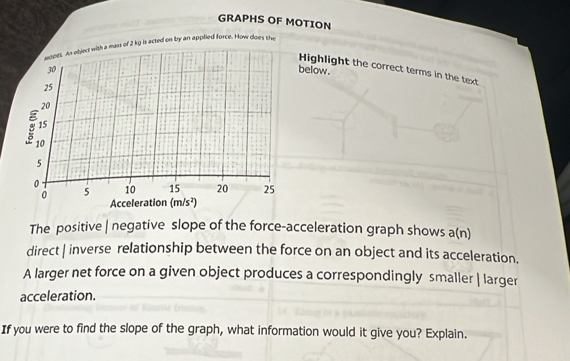 GRAPHS OF MOTION
MODEL An object with a mass of 2 kg is acted on by an applied force. How does the
Highlight the correct terms in the text
below.
The positive | negative slope of the force-acceleration graph shows a(n
direct | inverse relationship between the force on an object and its acceleration.
A larger net force on a given object produces a correspondingly smaller | larger
acceleration.
If you were to find the slope of the graph, what information would it give you? Explain.