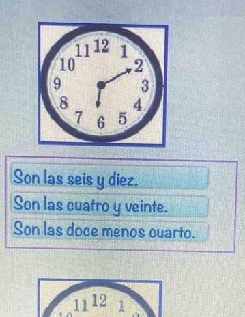 Son las seis y diez.
Son las cuatro y veinte.
Son las doce menos cuarto.