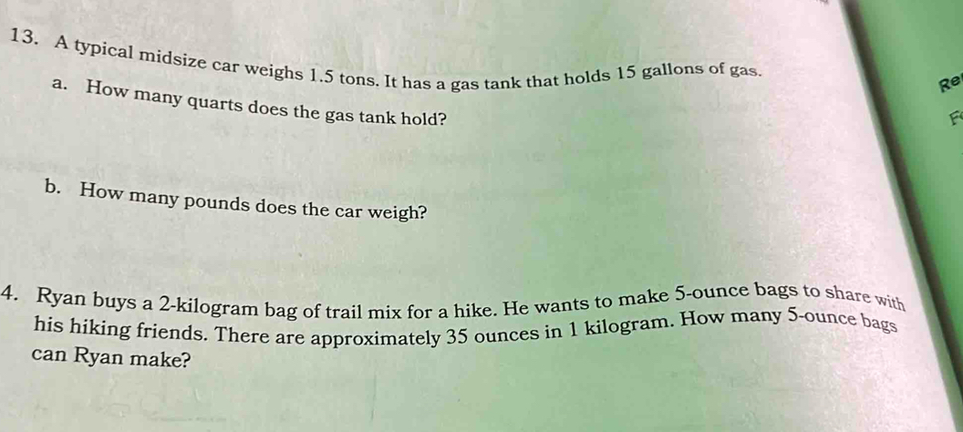 A typical midsize car weighs 1.5 tons. It has a gas tank that holds 15 gallons of gas. 
Re 
a. How many quarts does the gas tank hold? 
F 
b. How many pounds does the car weigh? 
4. Ryan buys a 2-kilogram bag of trail mix for a hike. He wants to make 5-ounce bags to share with 
his hiking friends. There are approximately 35 ounces in 1 kilogram. How many 5-ounce bags 
can Ryan make?