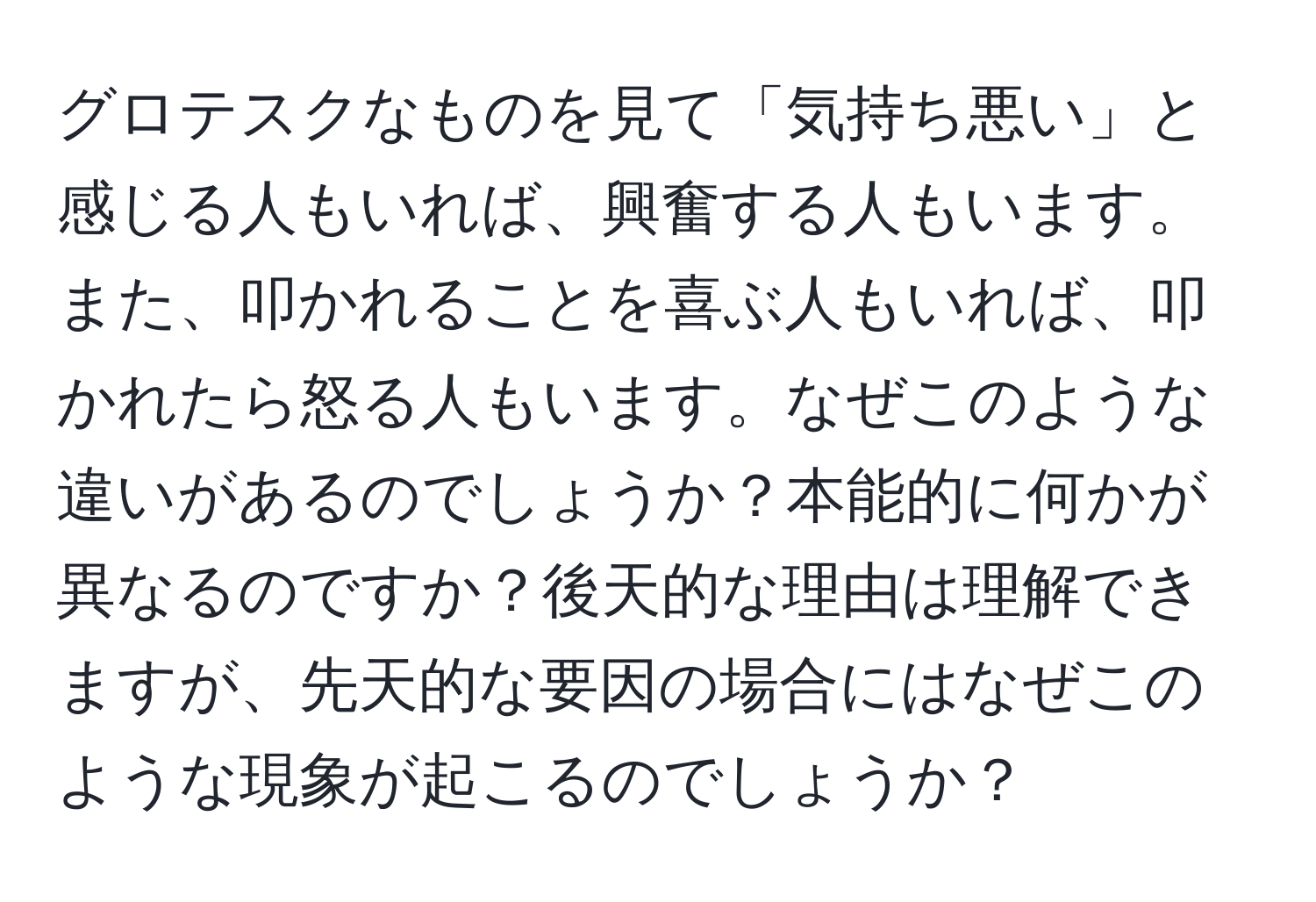 グロテスクなものを見て「気持ち悪い」と感じる人もいれば、興奮する人もいます。また、叩かれることを喜ぶ人もいれば、叩かれたら怒る人もいます。なぜこのような違いがあるのでしょうか？本能的に何かが異なるのですか？後天的な理由は理解できますが、先天的な要因の場合にはなぜこのような現象が起こるのでしょうか？