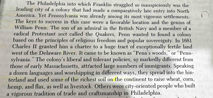 The Philadelphia into which Franklin straggled so inauspiciously was the 
leading city of a colony that had made a comparatively late entry into North 
America. Yet Pennsylvania was already among its most vigorous settlements. 
The keys to success in this case were a favorable location and the genius of 
William Penn. The son of an admiral in the British Navy and a member of a 
radical Protestant sect called the Quakers, Penn wanted to found a colony 
based on the principles of religious freedom and popular sovereignty. In 1681 
Charles II granted him a charter to a huge tract of exceptionally fertile land 
west of the Delaware River. It came to be known as “Penn’s woods,” or “Penn- 
sylvania.” The colony's liberal and tolerant policies, so markedly different from 
those of early Massachusetts, attracted large numbers of immigrants. Speaking 
a dozen languages and worshipping in different ways, they spread into the hin- 
terland and used some of the richest soil on the continent to raise wheat, corn, 
hemp, and flax, as well as livestock. Others were city-oriented people who built 
a vigorous tradition of trade and craftsmanship in Philadelphia.