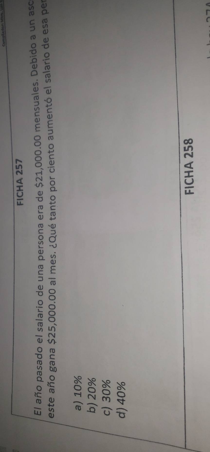 Compliador: Mtror 
FICHA 257
El año pasado el salario de una persona era de $21,000.00 mensuales. Debido a un aso
este año gana $25,000.00 al mes. ¿Qué tanto por ciento aumentó el salario de esa per
a) 10%
b) 20%
c) 30%
d) 40%
FICHA 258