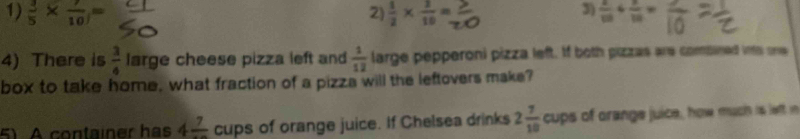  3/5 *  7/10 =  1/2 *  2/10 =  2/10 + 2/10 =
4) There is  3/4  large cheese pizza left and  1/12  large pepperoni pizza left. If both pizzas are compned into one
box to take home, what fraction of a pizza will the leftovers make?
5) A container has 4frac 7 cups of orange juice. If Chelsea drinks 2 7/10  cups of orange juice, how much is left in