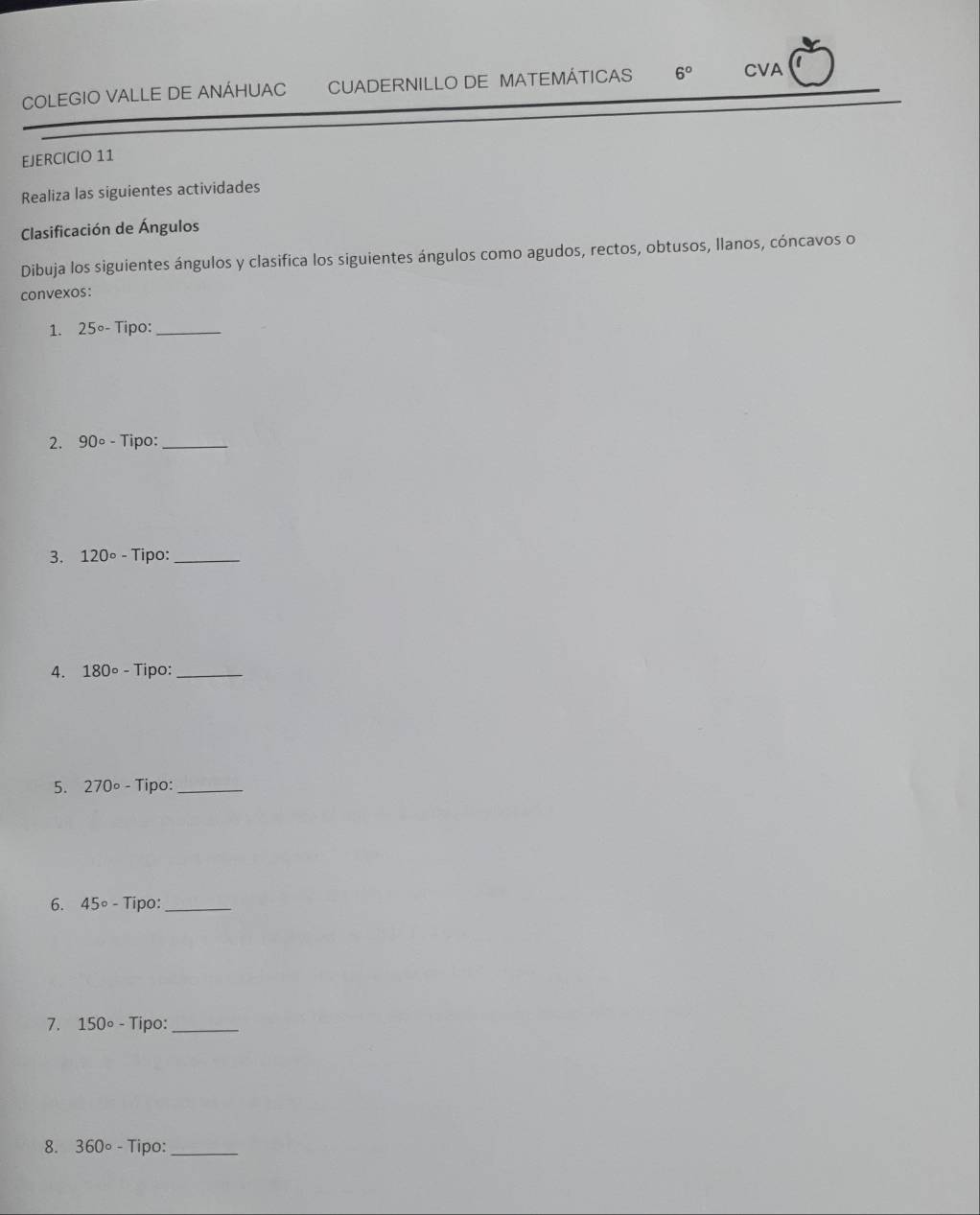 COLEGIO VALLE DE ANÁHUAC CUADERNILLO DE MATEMÁTICAS 6° CVA 
EJERCICIO 11 
Realiza las siguientes actividades 
Clasificación de Ángulos 
Dibuja los siguientes ángulos y clasifica los siguientes ángulos como agudos, rectos, obtusos, llanos, cóncavos o 
convexos: 
1. 25°- Tipo:_ 
2. 90° - Tipo:_ 
3. 120° - Tipo:_ 
4. 180° - Tipo:_ 
5. 270°- Tipo:_ 
6. 45° - Tipo:_ 
7. 150°- Tipo:_ 
8. 360circ - Tipo:_