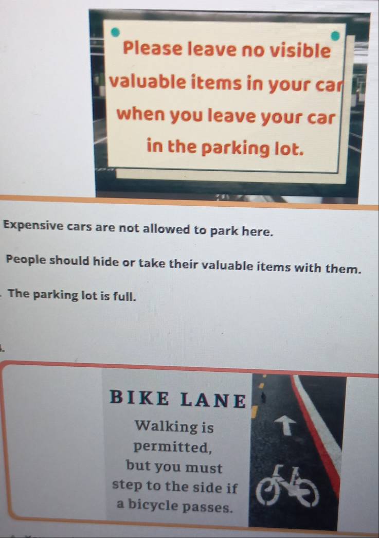 Please leave no visible 
valuable items in your car 
when you leave your car 
in the parking lot. 
Expensive cars are not allowed to park here. 
People should hide or take their valuable items with them. 
. The parking lot is full. 
BIKE LANE 
Walking is 
permitted, 
but you must 
step to the side if 
a bicycle passes.