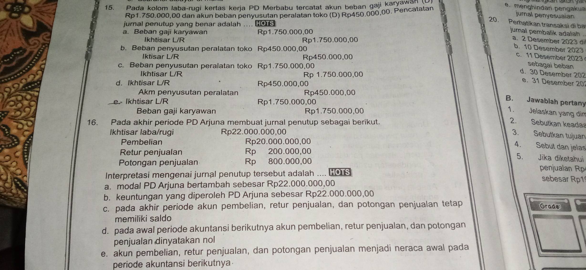 Pada kolom laba-rugi kertas kerja PD Merbabu tercatat akun beban gaji karyawan
Rp1.750.000,00 dan akun beban penyusutan peralatan toko (D) Rp450.000,00. Pencatatan
e. menghindari pengakua
jurnal penyesuaian
jurnal penutup yang benar adalah … HOTS
20. Perhatikan transaksi di ba
a. Beban gaji karyawan Rp1.750.000,00
jurnal pembalik adalah .
Ikhtisar L/R Rp1.750.000,00
a. 2 Desember 2023 di
b. Beban penyusutan peralatan toko Rp450.000,00
b. 10 Desember 2023
Iktisar L/R Rp450.000,00
c. 11 Desember 2023
c. Beban penyusutan peralatan toko Rp1.750.000,00
sebagai beban
Ikhtisar L/R Rp 1.750.000,00
d. 30 Desember 202
d. Ikhtisar L/R Rp450.000,00
e. 31 Desember 20
Akm penyusutan peralatan Rp450.000,00
e Ikhtisar L/R Rp1.750.000,00
B. Jawablah pertany
Beban gaji karyawan Rp1.750.000,00 1. Jelaskan yang dim
16. Pada akhir periode PD Arjuna membuat jurnal penutup sebagai berikut.
2. Sebutkan keadaa
Ikhtisar laba/rugi Rp22.000.000,00
3. Sebutkan tujuan
Pembelian Rp20.000.000,00
4. Sebut dan jelas
Retur penjualan Rp 200.000,00
5. Jika diketahui
Potongan penjualan Rp 800.000,00 penjualan R
Interpretasi mengenai jurnal penutup tersebut adalah .... HOTS
a. modal PD Arjuna bertambah sebesar Rp22.000.000,00
sebesar Rp1
b. keuntungan yang diperoleh PD Arjuna sebesar Rp22.000.000,00
c. pada akhir periode akun pembelian, retur penjualan, dan potongan penjualan tetap Grade
memiliki saldo
d. pada awal periode akuntansi berikutnya akun pembelian, retur penjualan, dan potongan
penjualan dinyatakan nol
e. akun pembelian, retur penjualan, dan potongan penjualan menjadi neraca awal pada
periode akuntansi berikutnya.