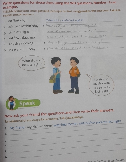 Write questions for these clues using the WH questions. Number 1 is an 
example. 
Tulislah pertanyaan untuk petunjuk-petunjuk berikut menggunakan WH questions. Lakukan 
seperti contoh nomor 1. 
1. do / last night ; What did you do last night?_ 
2. ask for / last birthday : 
_ 
_ 
_ 
3. call / last night ; 
4. eat / two days ago : 
5. go / this morning : 
_ 
6. meet / last Sunday : 
_ 
Now ask your friend the questions and then write their answers. 
Tanyakan hal di atas kepada temanmu. Tulis jawabannya. 
_ 
1. My friend (say his/her name) watched movies with his/her parents last night. 
2. 
3. 
_ 
4. 
_ 
5. 
_ 
6. 
_ 
are Did You Go Last Sunday?