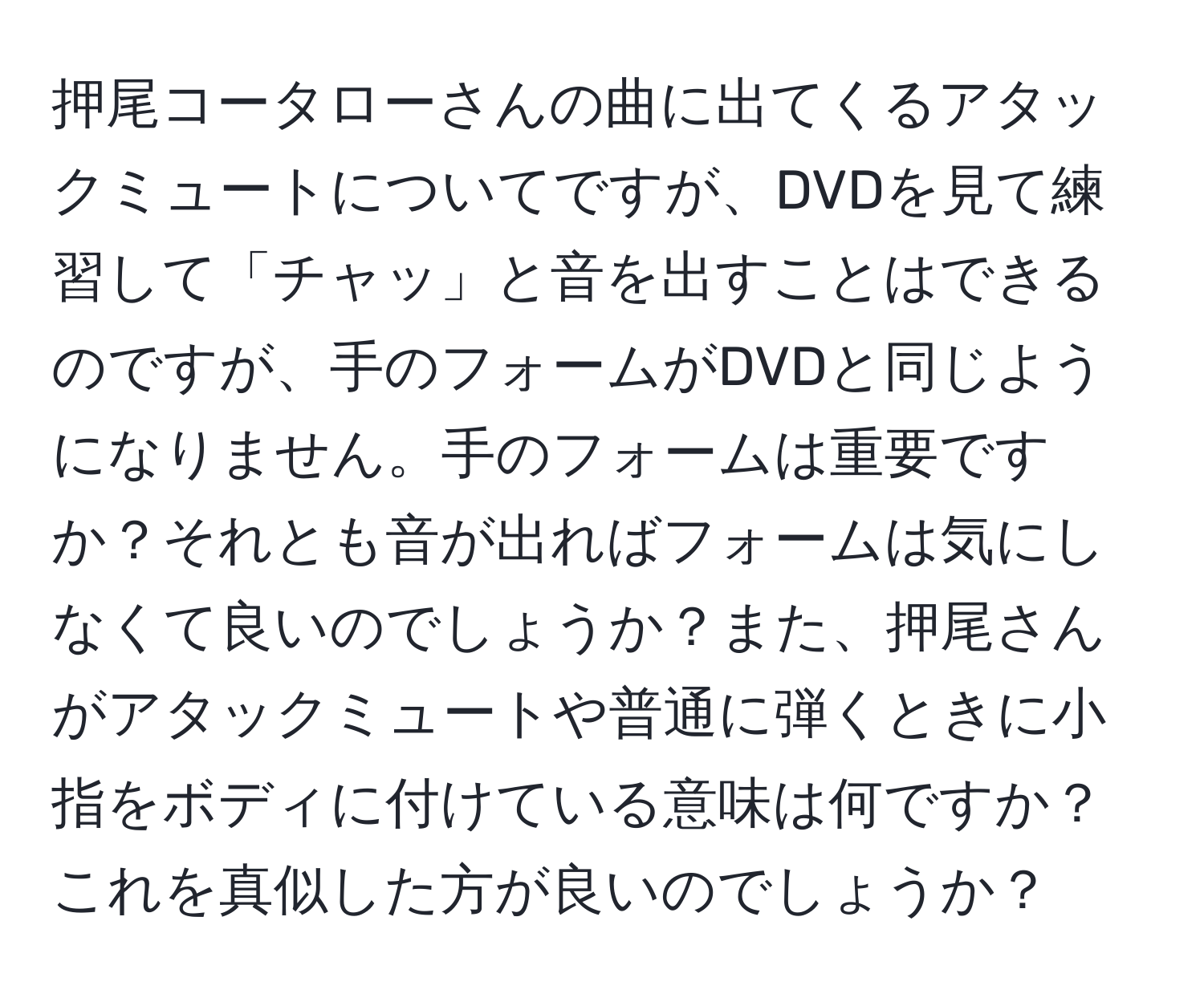 押尾コータローさんの曲に出てくるアタックミュートについてですが、DVDを見て練習して「チャッ」と音を出すことはできるのですが、手のフォームがDVDと同じようになりません。手のフォームは重要ですか？それとも音が出ればフォームは気にしなくて良いのでしょうか？また、押尾さんがアタックミュートや普通に弾くときに小指をボディに付けている意味は何ですか？これを真似した方が良いのでしょうか？