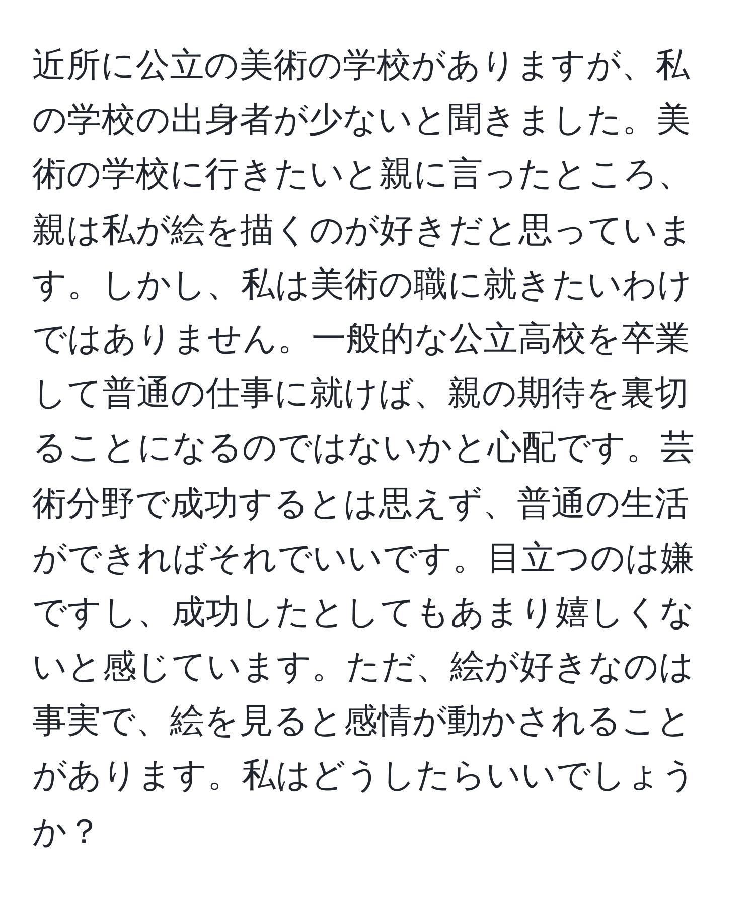 近所に公立の美術の学校がありますが、私の学校の出身者が少ないと聞きました。美術の学校に行きたいと親に言ったところ、親は私が絵を描くのが好きだと思っています。しかし、私は美術の職に就きたいわけではありません。一般的な公立高校を卒業して普通の仕事に就けば、親の期待を裏切ることになるのではないかと心配です。芸術分野で成功するとは思えず、普通の生活ができればそれでいいです。目立つのは嫌ですし、成功したとしてもあまり嬉しくないと感じています。ただ、絵が好きなのは事実で、絵を見ると感情が動かされることがあります。私はどうしたらいいでしょうか？