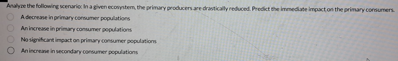 Analyze the following scenario: In a given ecosystem, the primary producers are drastically reduced. Predict the immediate impact on the primary consumers.
A decrease in primary consumer populations
An increase in primary consumer populations
No significant impact on primary consumer populations
An increase in secondary consumer populations