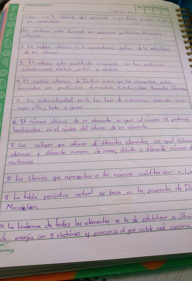 848-02-25 
Coloen one 7 cilanke oll enrcends n an faler y une y 
Alo matern cahe formod por prrcnes poctcake. Norncac 
atanes 
2 Un makle addnice to la repreentoion gifice dela extruchore 
d las atomes 
3. EI atome eta constitudo onccomente per toe particoles 
sobatomicas; electron, proton y neation. 
4. El modelo atomics do DaHton indica goe l0 elementes estein 
formades poi paiticules dimnofas eindusibles lkmedas atomed 
5. La radroactividad emite tres tices de radiaciones conceidas como- 
rayos alfa, betay gama. 
6. El niomero atomico de on elemento es igual al nomero de potones 
localzados enel nocleo del atomo de on elemento. 
7. Los isotopos son afomes d diferentes elementes can iqual nomer 
atomico y diferente numero de masa, debido a diferente nomero d 
neutrones. 
8. Las liferares goe representan a las nomeras coantitos son: n, l, 
9. La table peniodica actool se basa en la propesta de D. 
Mende leev. 
0. La fendenca de todos las elementas es la de estabilicar so ilfim 
de energia con 8 electrones y parecerse d gas noble mas cercano 
erany