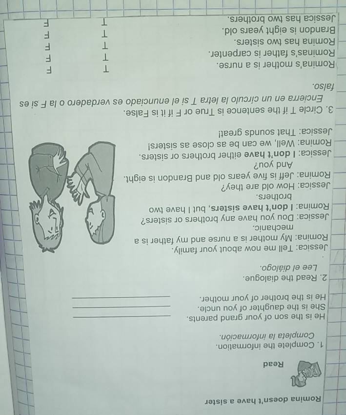 Romina doesn't have a sister
Read
1. Complete the information.
Completa la información.
He is the son of your grand parents._
She is the daughter of you uncle._
He is the brother of your mother._
2. Read the dialogue.
Lee el diálogo.
Jessica: Tell me now about your family.
Romina: My mother is a nurse and my father is a
mechanic.
Jessica: Dou you have any brothers or sisters?
Romina: I don't have sisters, but I have two
brothers.
Jessica: How old are they?
Romina: Jeff is five years old and Brandon is eight.
And you?
Jessica: I don't have either brothers or sisters.
Romina: Well, we can be as close as sisters!
Jessica: That sounds great!
3. Circle T if the sentence is True or F if it is False.
Encierra en un círculo la letra T si el enunciado es verdadero o la F si es
falso.
Romina's mother is a nurse.
T F
Rominas's father is carpenter.
T F
Romina has two sisters.
T F
Brandon is eight years old. T F
Jessica has two brothers. T F